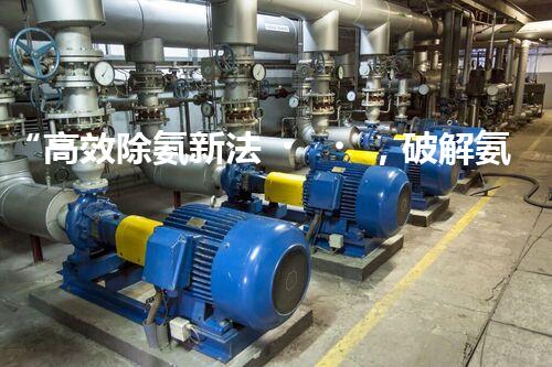 “高效除氨新法，破解氨氮廢水超標難題”